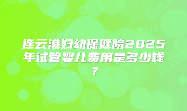 连云港妇幼保健院2025年试管婴儿费用是多少钱？