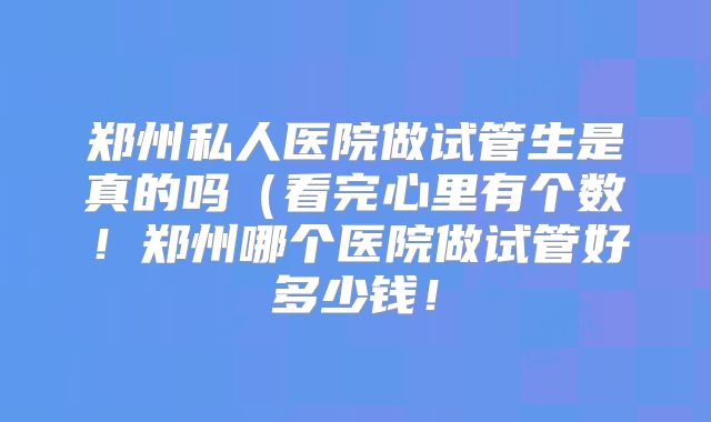 郑州私人医院做试管生是真的吗（看完心里有个数！郑州哪个医院做试管好多少钱！