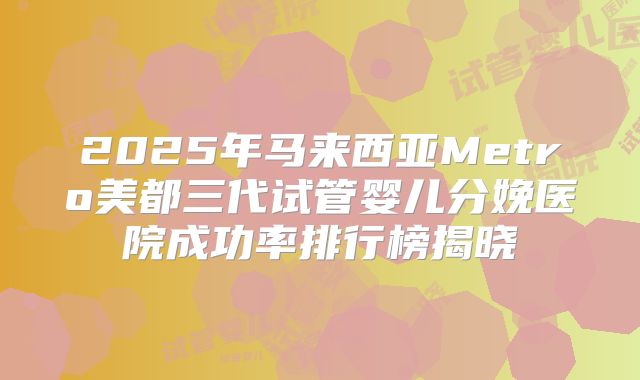 2025年马来西亚Metro美都三代试管婴儿分娩医院成功率排行榜揭晓