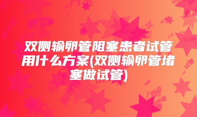 双侧输卵管阻塞患者试管用什么方案(双侧输卵管堵塞做试管)