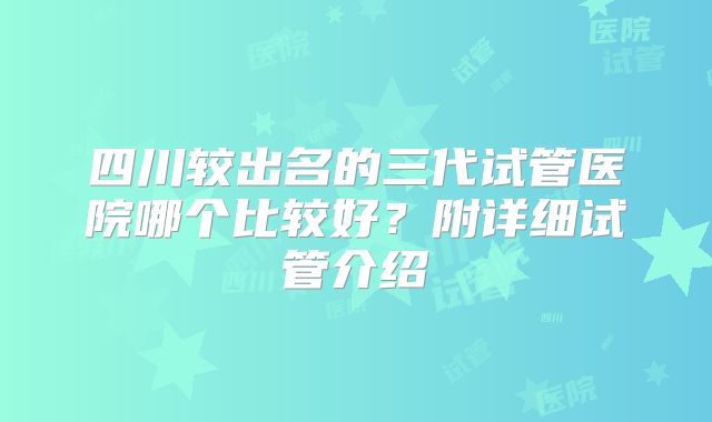 四川较出名的三代试管医院哪个比较好？附详细试管介绍