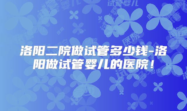 洛阳二院做试管多少钱-洛阳做试管婴儿的医院!