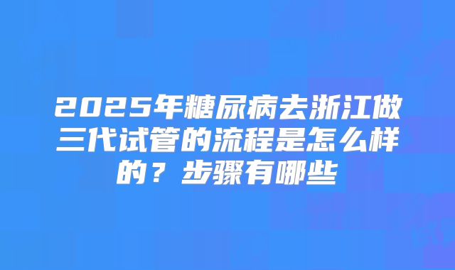 2025年糖尿病去浙江做三代试管的流程是怎么样的？步骤有哪些
