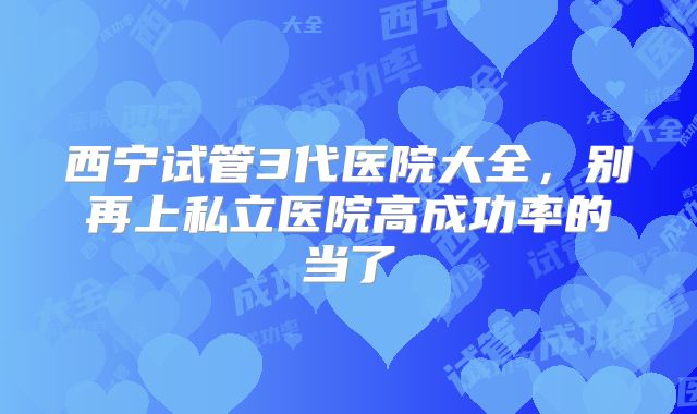 西宁试管3代医院大全，别再上私立医院高成功率的当了