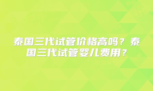 泰国三代试管价格高吗？泰国三代试管婴儿费用？