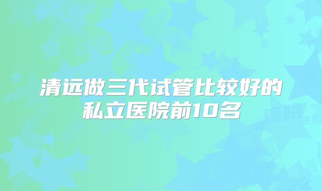 清远做三代试管比较好的私立医院前10名