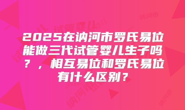 2025在讷河市罗氏易位能做三代试管婴儿生子吗？，相互易位和罗氏易位有什么区别？