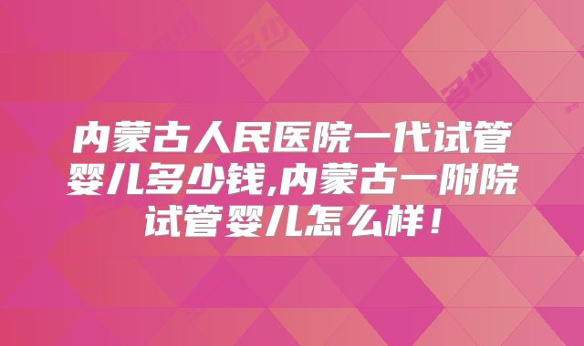 内蒙古人民医院一代试管婴儿多少钱,内蒙古一附院试管婴儿怎么样！