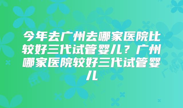 今年去广州去哪家医院比较好三代试管婴儿?广州哪家医院较好三代试管婴儿