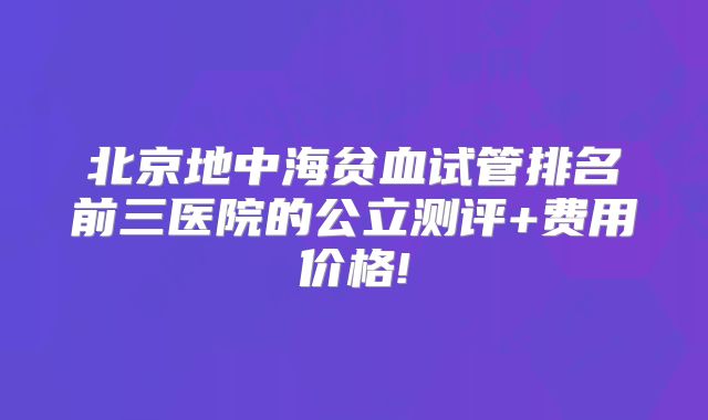 北京地中海贫血试管排名前三医院的公立测评+费用价格!