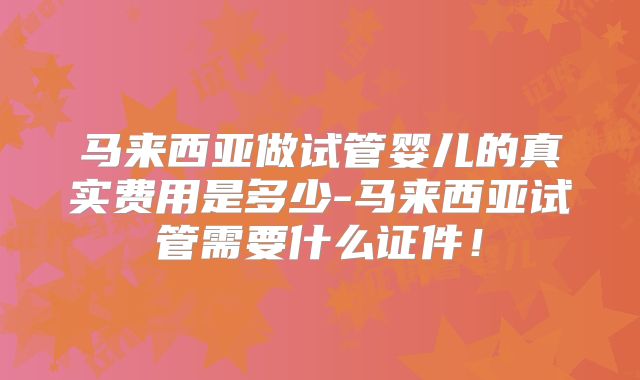 马来西亚做试管婴儿的真实费用是多少-马来西亚试管需要什么证件!