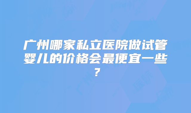 广州哪家私立医院做试管婴儿的价格会最便宜一些？