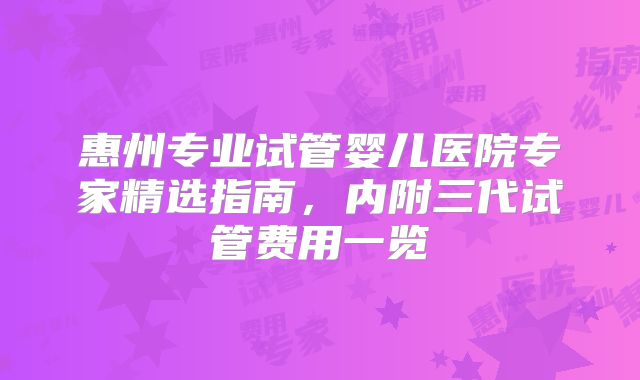 惠州专业试管婴儿医院专家精选指南，内附三代试管费用一览