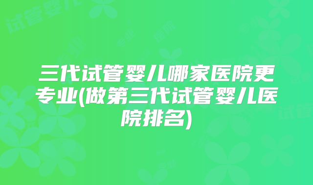 三代试管婴儿哪家医院更专业(做第三代试管婴儿医院排名)
