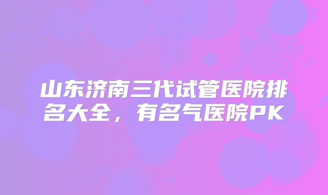 山东济南三代试管医院排名大全,有名气医院PK