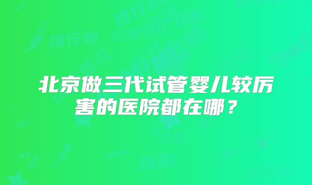 北京做三代试管婴儿较厉害的医院都在哪?