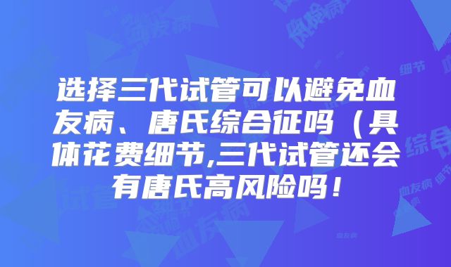 选择三代试管可以避免血友病、唐氏综合征吗（具体花费细节,三代试管还会有唐氏高风险吗！
