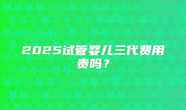 2025试管婴儿三代费用贵吗？