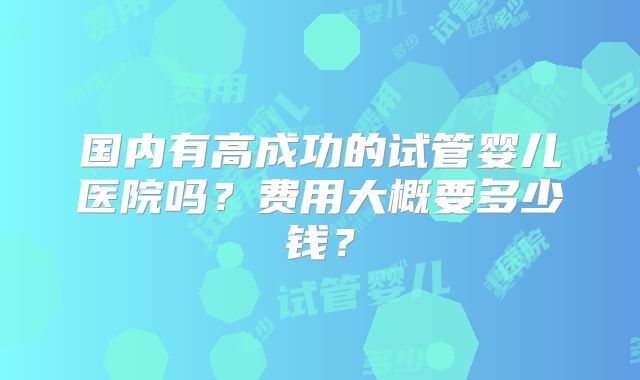 国内有高成功的试管婴儿医院吗？费用大概要多少钱？