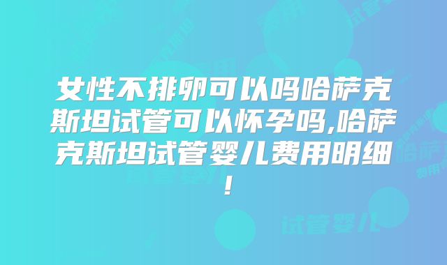 女性不排卵可以吗哈萨克斯坦试管可以怀孕吗,哈萨克斯坦试管婴儿费用明细！