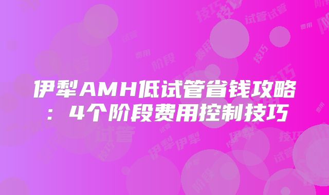 伊犁AMH低试管省钱攻略：4个阶段费用控制技巧