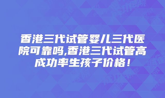 香港三代试管婴儿三代医院可靠吗,香港三代试管高成功率生孩子价格！
