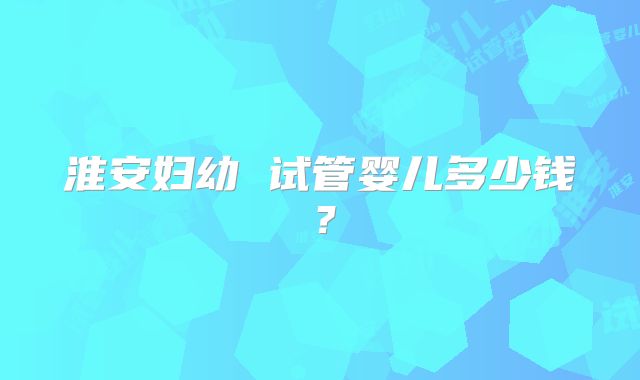 淮安妇幼 试管婴儿多少钱?