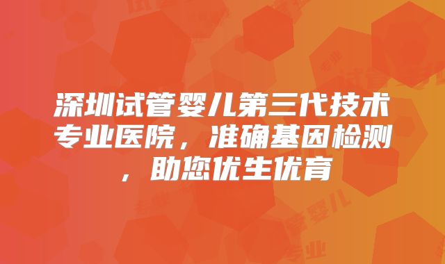 深圳试管婴儿第三代技术专业医院，准确基因检测，助您优生优育