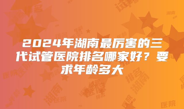 2024年湖南最厉害的三代试管医院排名哪家好？要求年龄多大