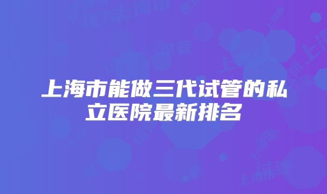 上海市能做三代试管的私立医院最新排名
