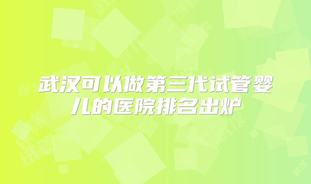 武汉可以做第三代试管婴儿的医院排名出炉