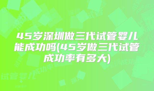 45岁深圳做三代试管婴儿能成功吗(45岁做三代试管成功率有多大)