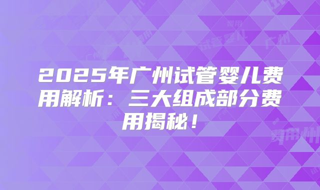 2025年广州试管婴儿费用解析：三大组成部分费用揭秘！