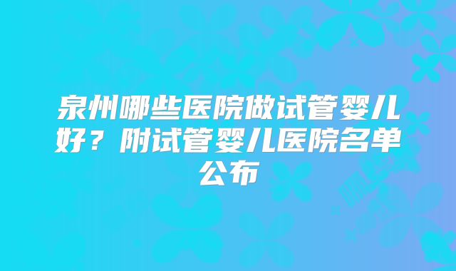 泉州哪些医院做试管婴儿好？附试管婴儿医院名单公布