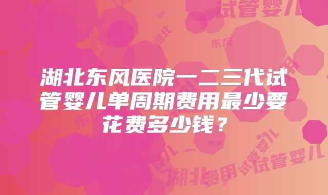 湖北东风医院一二三代试管婴儿单周期费用最少要花费多少钱？