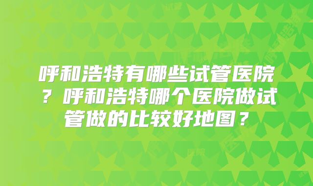呼和浩特有哪些试管医院？呼和浩特哪个医院做试管做的比较好地图？