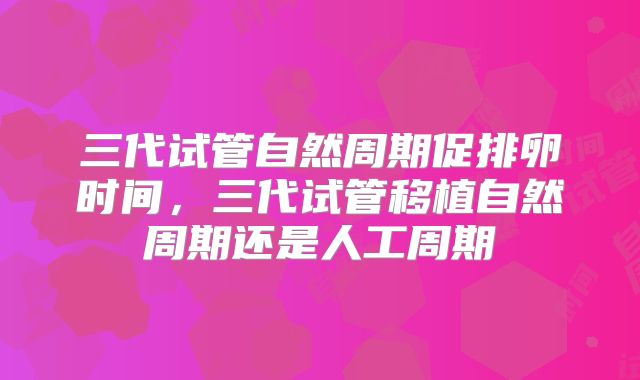 三代试管自然周期促排卵时间,三代试管移植自然周期还是人工周期