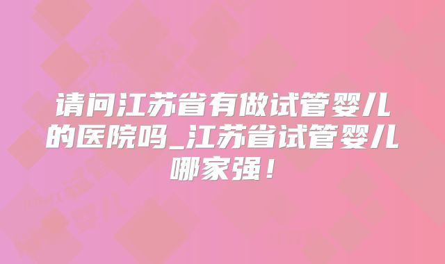 请问江苏省有做试管婴儿的医院吗_江苏省试管婴儿哪家强！