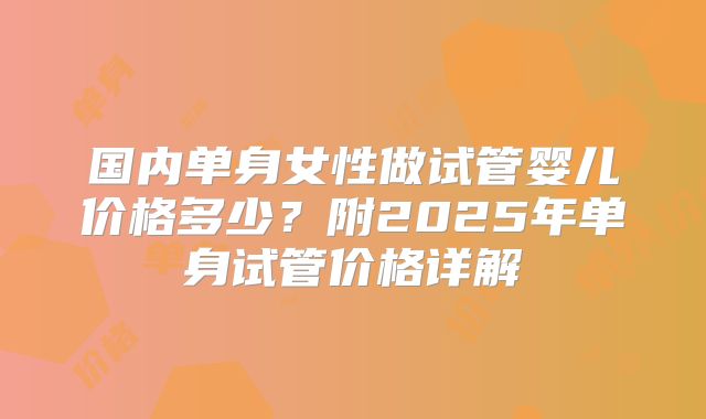 国内单身女性做试管婴儿价格多少？附2025年单身试管价格详解
