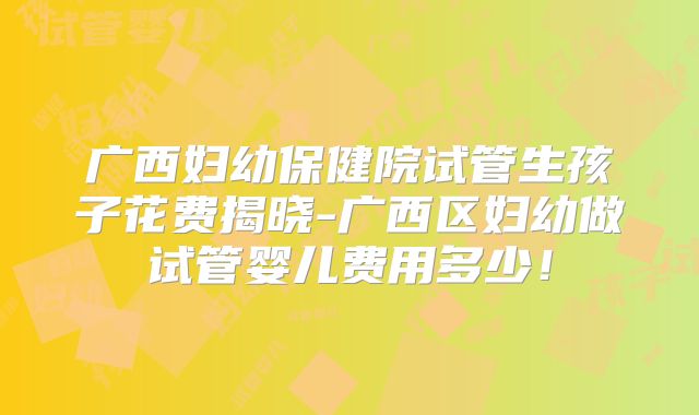 广西妇幼保健院试管生孩子花费揭晓-广西区妇幼做试管婴儿费用多少！
