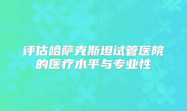 评估哈萨克斯坦试管医院的医疗水平与专业性