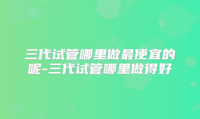 三代试管哪里做最便宜的呢-三代试管哪里做得好