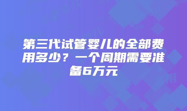第三代试管婴儿的全部费用多少?一个周期需要准备6万元