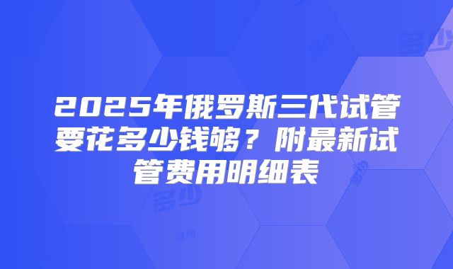 2025年俄罗斯三代试管要花多少钱够?附最新试管费用明细表