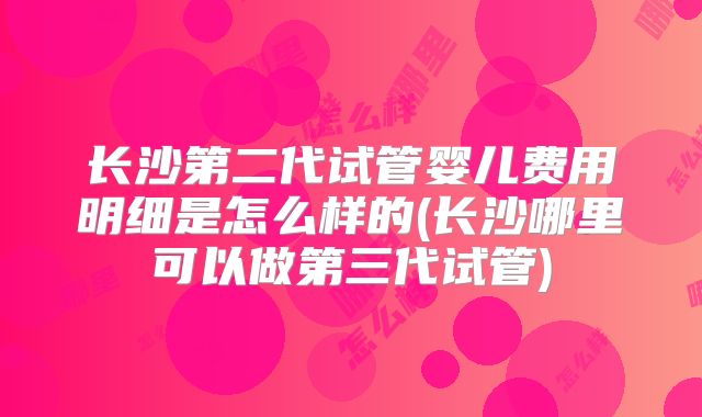 长沙第二代试管婴儿费用明细是怎么样的(长沙哪里可以做第三代试管)