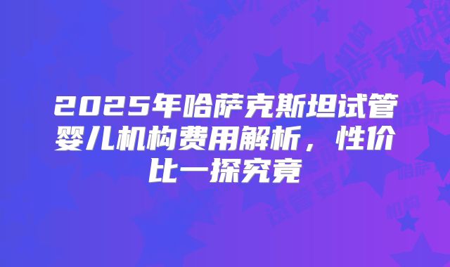 2025年哈萨克斯坦试管婴儿机构费用解析,性价比一探究竟