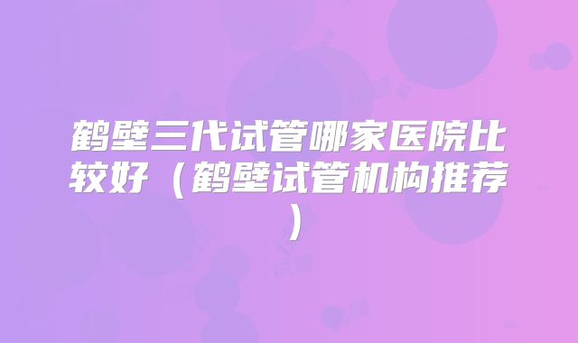 鹤壁三代试管哪家医院比较好（鹤壁试管机构推荐）