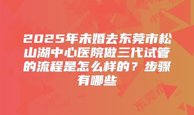 2025年未婚去东莞市松山湖中心医院做三代试管的流程是怎么样的?步骤有哪些