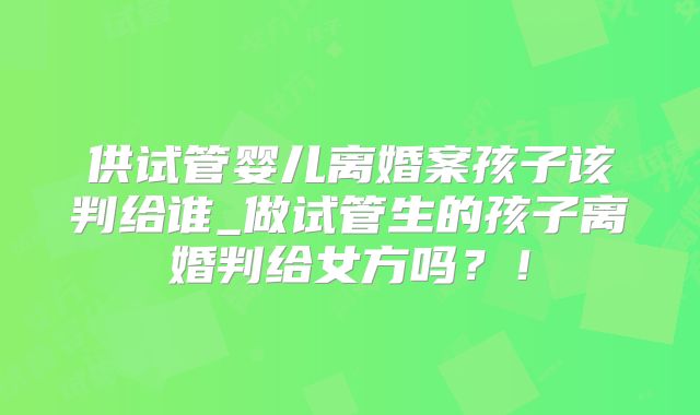 供试管婴儿离婚案孩子该判给谁_做试管生的孩子离婚判给女方吗？！