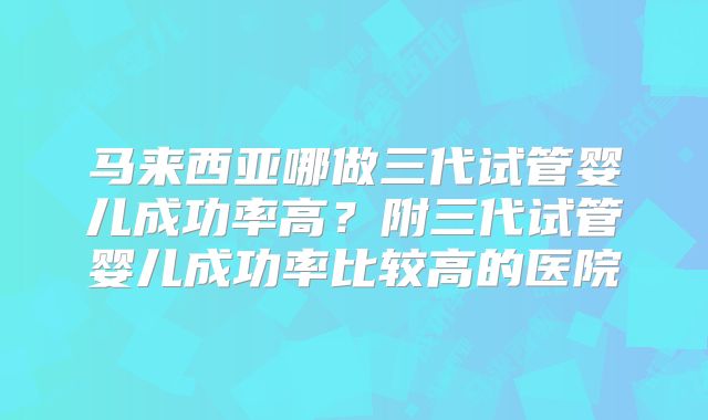 马来西亚哪做三代试管婴儿成功率高?附三代试管婴儿成功率比较高的医院